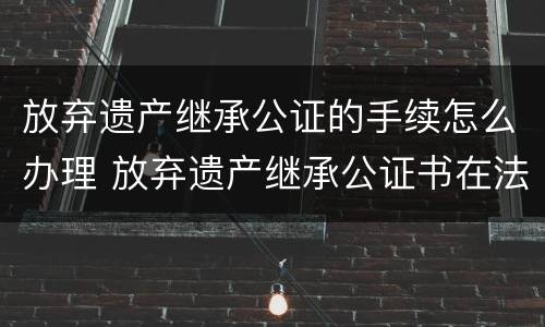 放弃遗产继承公证的手续怎么办理 放弃遗产继承公证书在法院有效吗
