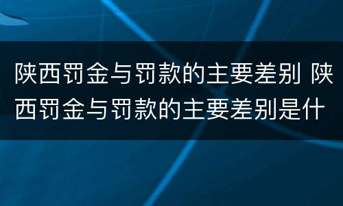 陕西罚金与罚款的主要差别 陕西罚金与罚款的主要差别是什么