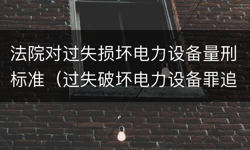 法院对过失损坏电力设备量刑标准（过失破坏电力设备罪追诉标准）