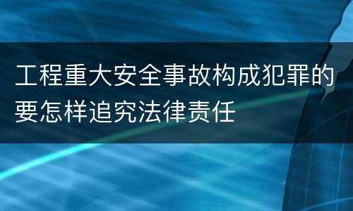 工程重大安全事故构成犯罪的要怎样追究法律责任