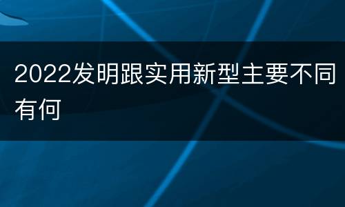 2022发明跟实用新型主要不同有何