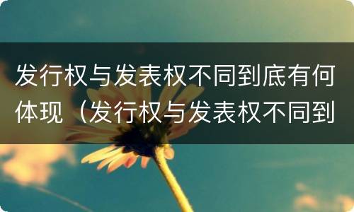 发行权与发表权不同到底有何体现（发行权与发表权不同到底有何体现价值）