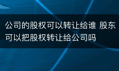 公司的股权可以转让给谁 股东可以把股权转让给公司吗