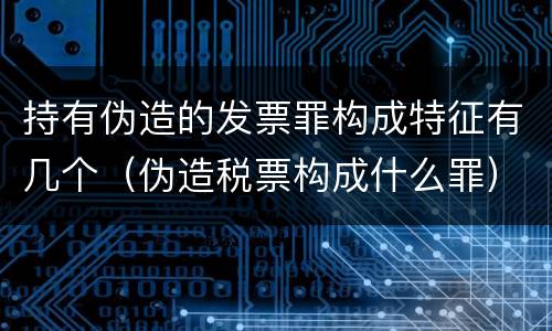 持有伪造的发票罪构成特征有几个（伪造税票构成什么罪）