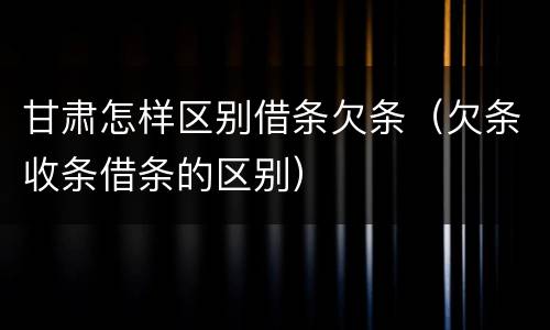 甘肃怎样区别借条欠条（欠条收条借条的区别）