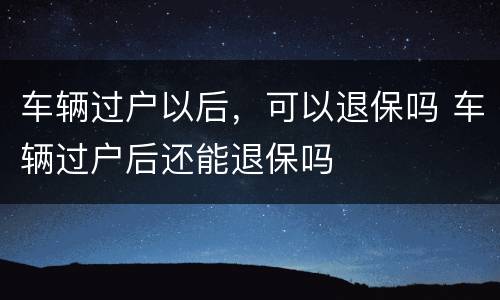 车辆过户以后，可以退保吗 车辆过户后还能退保吗