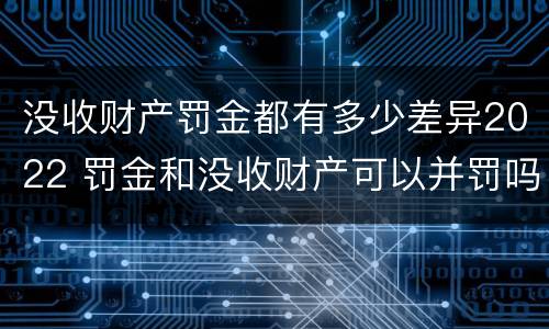 没收财产罚金都有多少差异2022 罚金和没收财产可以并罚吗