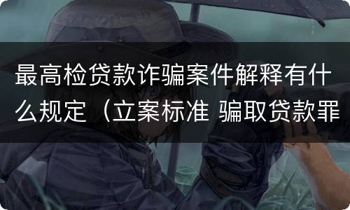最高检贷款诈骗案件解释有什么规定（立案标准 骗取贷款罪与贷款诈骗罪区别）