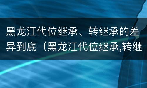 黑龙江代位继承、转继承的差异到底（黑龙江代位继承,转继承的差异到底多大）