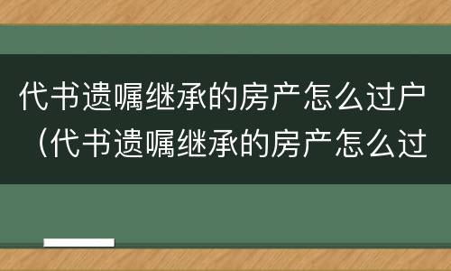 代书遗嘱继承的房产怎么过户（代书遗嘱继承的房产怎么过户）