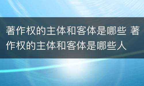著作权的主体和客体是哪些 著作权的主体和客体是哪些人
