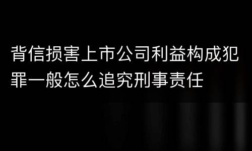 背信损害上市公司利益构成犯罪一般怎么追究刑事责任