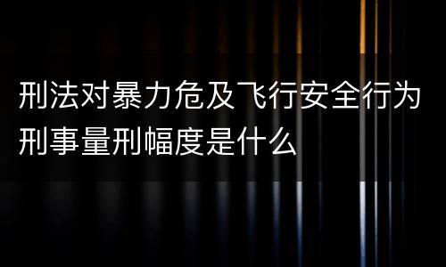 刑法对暴力危及飞行安全行为刑事量刑幅度是什么