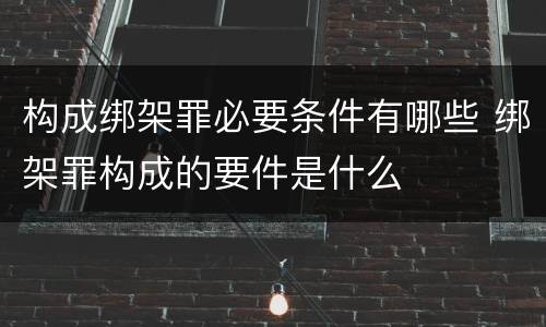 构成绑架罪必要条件有哪些 绑架罪构成的要件是什么