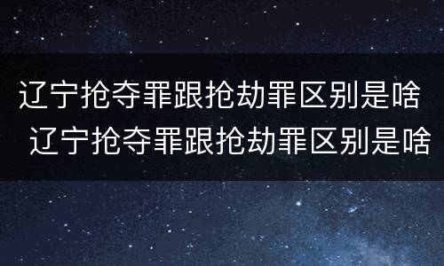 辽宁抢夺罪跟抢劫罪区别是啥 辽宁抢夺罪跟抢劫罪区别是啥呀