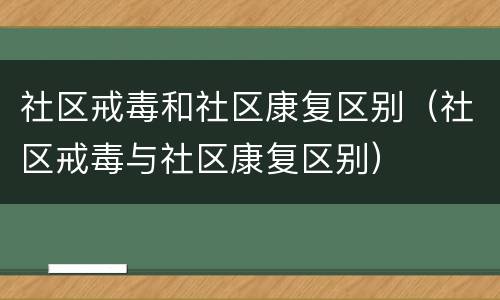 社区戒毒和社区康复区别（社区戒毒与社区康复区别）