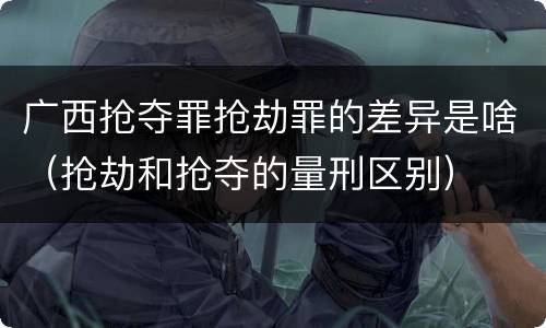 广西抢夺罪抢劫罪的差异是啥（抢劫和抢夺的量刑区别）