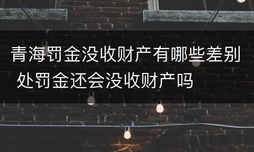 青海罚金没收财产有哪些差别 处罚金还会没收财产吗