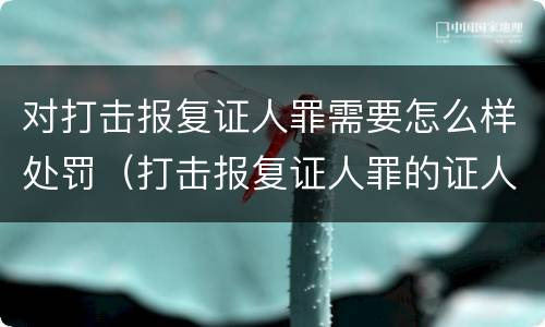 对打击报复证人罪需要怎么样处罚（打击报复证人罪的证人范围）