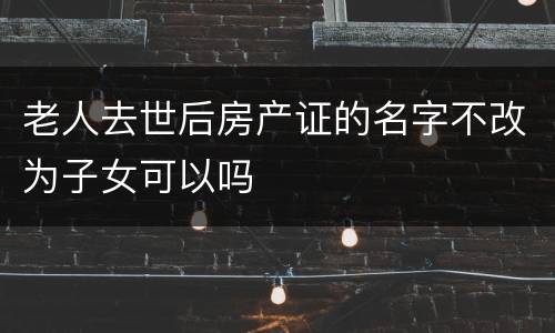 老人去世后房产证的名字不改为子女可以吗