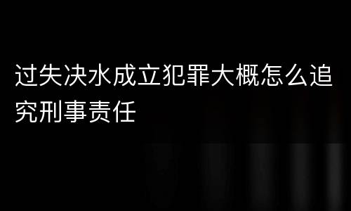 过失决水成立犯罪大概怎么追究刑事责任