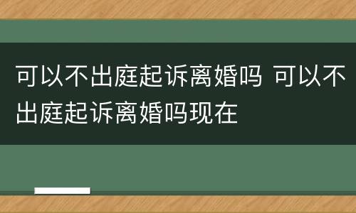 可以不出庭起诉离婚吗 可以不出庭起诉离婚吗现在