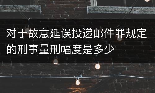 对于故意延误投递邮件罪规定的刑事量刑幅度是多少