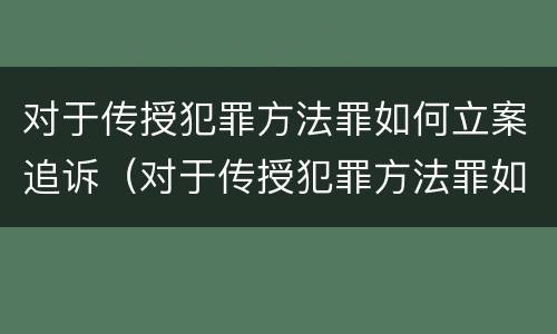 对于传授犯罪方法罪如何立案追诉（对于传授犯罪方法罪如何立案追诉）