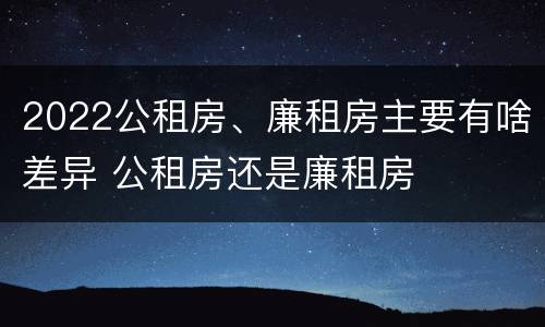 2022公租房、廉租房主要有啥差异 公租房还是廉租房