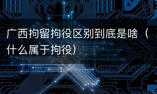 广西拘留拘役区别到底是啥（什么属于拘役）