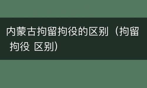 内蒙古拘留拘役的区别（拘留 拘役 区别）