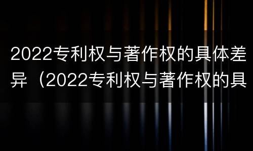 2022专利权与著作权的具体差异（2022专利权与著作权的具体差异有哪些）