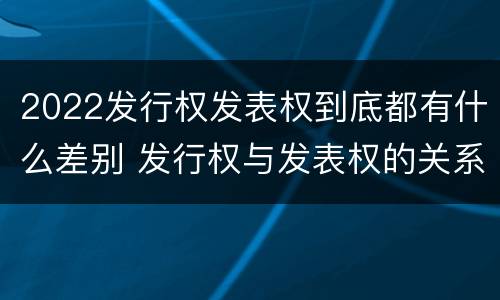 2022发行权发表权到底都有什么差别 发行权与发表权的关系