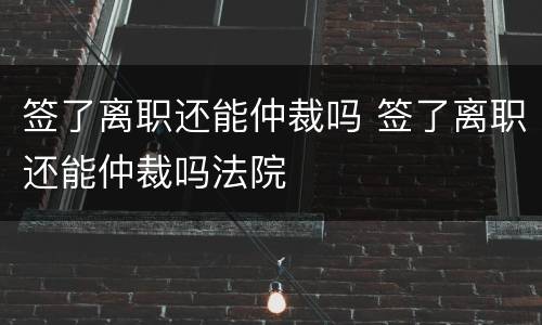 签了离职还能仲裁吗 签了离职还能仲裁吗法院