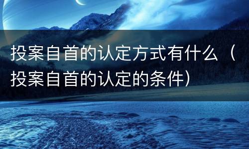 投案自首的认定方式有什么（投案自首的认定的条件）