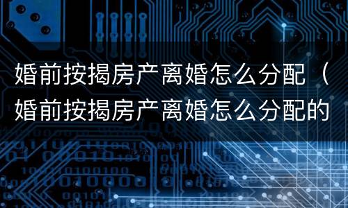 婚前按揭房产离婚怎么分配（婚前按揭房产离婚怎么分配的）