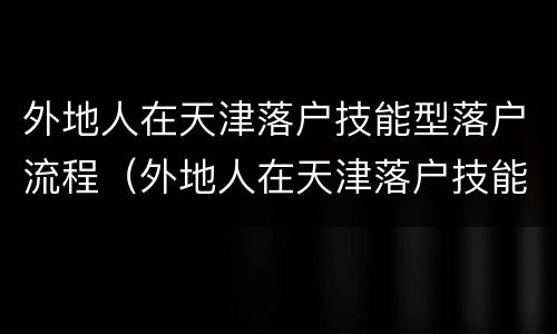外地人在天津落户技能型落户流程（外地人在天津落户技能型落户流程）