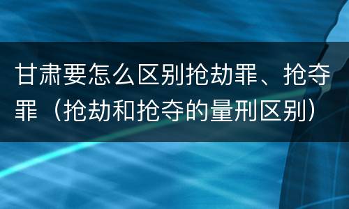甘肃要怎么区别抢劫罪、抢夺罪（抢劫和抢夺的量刑区别）