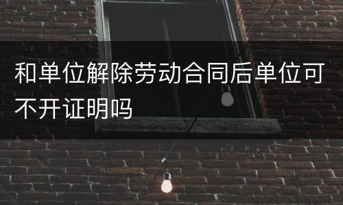 和单位解除劳动合同后单位可不开证明吗