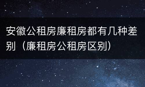 安徽公租房廉租房都有几种差别（廉租房公租房区别）