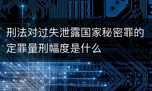 刑法对过失泄露国家秘密罪的定罪量刑幅度是什么