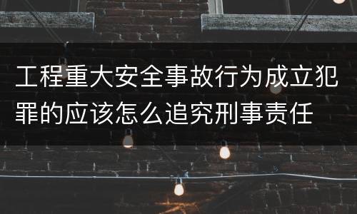 工程重大安全事故行为成立犯罪的应该怎么追究刑事责任