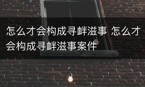 怎么才会构成寻衅滋事 怎么才会构成寻衅滋事案件