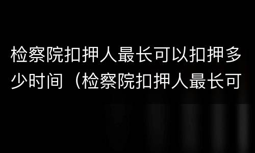 检察院扣押人最长可以扣押多少时间（检察院扣押人最长可以扣押多少时间呢）