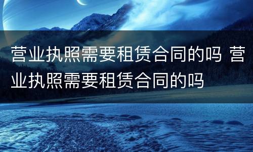 营业执照需要租赁合同的吗 营业执照需要租赁合同的吗