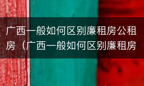 广西一般如何区别廉租房公租房（广西一般如何区别廉租房公租房和私租房）