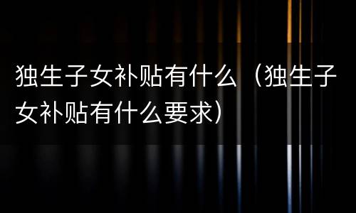 独生子女补贴有什么（独生子女补贴有什么要求）