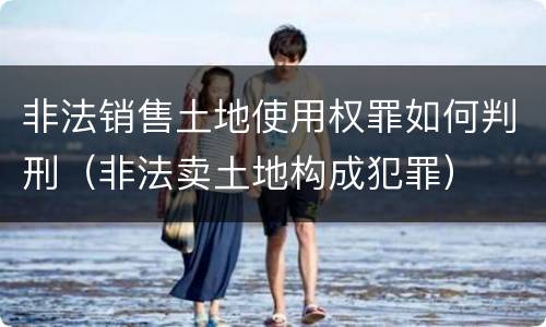 非法销售土地使用权罪如何判刑（非法卖土地构成犯罪）
