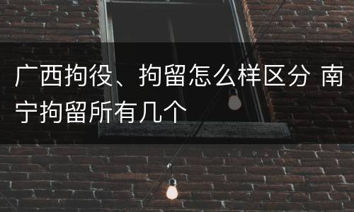 广西拘役、拘留怎么样区分 南宁拘留所有几个