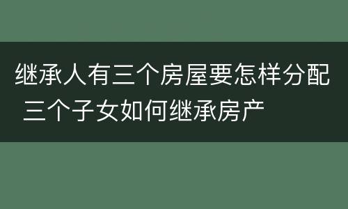 继承人有三个房屋要怎样分配 三个子女如何继承房产